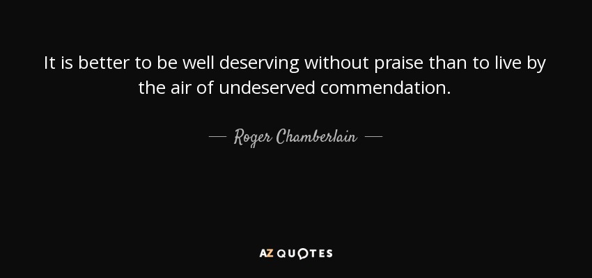 It is better to be well deserving without praise than to live by the air of undeserved commendation. - Roger Chamberlain