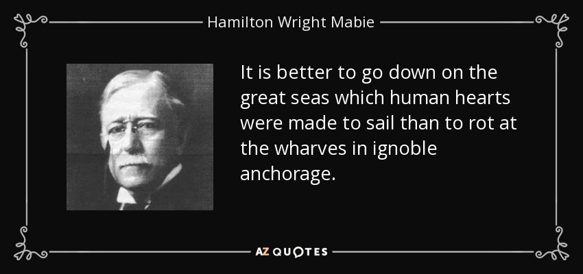 It is better to go down on the great seas which human hearts were made to sail than to rot at the wharves in ignoble anchorage. - Hamilton Wright Mabie