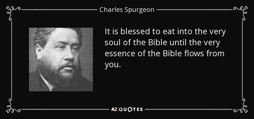 It is blessed to eat into the very soul of the Bible until the very essence of the Bible flows from you. - Charles Spurgeon