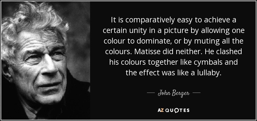 It is comparatively easy to achieve a certain unity in a picture by allowing one colour to dominate, or by muting all the colours. Matisse did neither. He clashed his colours together like cymbals and the effect was like a lullaby. - John Berger