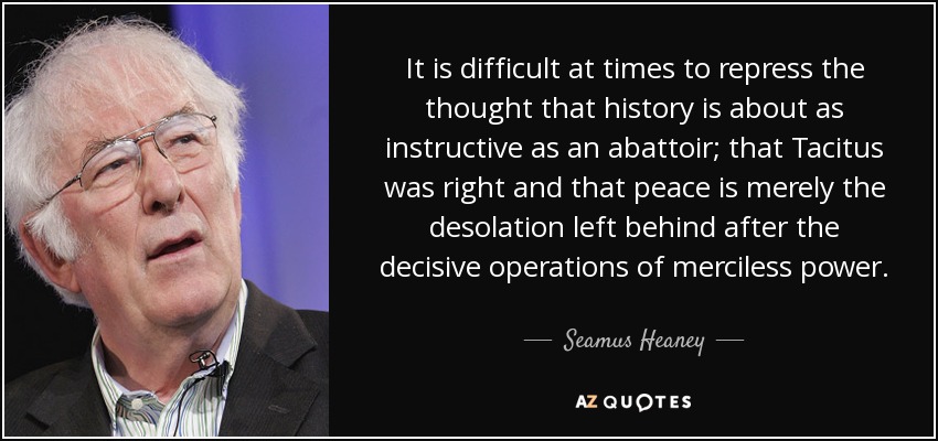 It is difficult at times to repress the thought that history is about as instructive as an abattoir; that Tacitus was right and that peace is merely the desolation left behind after the decisive operations of merciless power. - Seamus Heaney