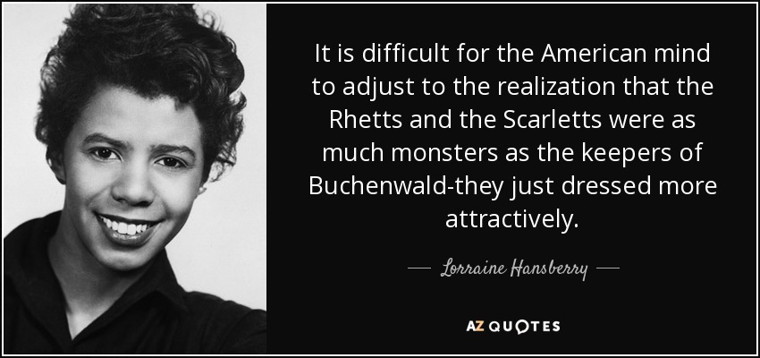 It is difficult for the American mind to adjust to the realization that the Rhetts and the Scarletts were as much monsters as the keepers of Buchenwald-they just dressed more attractively. - Lorraine Hansberry