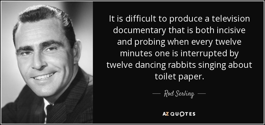 Es difícil producir un documental de televisión que sea a la vez incisivo y profundo cuando cada doce minutos se ve interrumpido por doce conejos bailarines que cantan sobre el papel higiénico. - Rod Serling