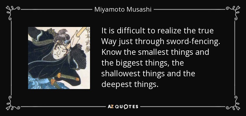 It is difficult to realize the true Way just through sword-fencing. Know the smallest things and the biggest things, the shallowest things and the deepest things. - Miyamoto Musashi