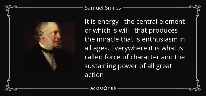 It is energy - the central element of which is will - that produces the miracle that is enthusiasm in all ages. Everywhere it is what is called force of character and the sustaining power of all great action - Samuel Smiles