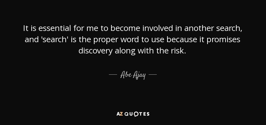 It is essential for me to become involved in another search, and 'search' is the proper word to use because it promises discovery along with the risk. - Abe Ajay