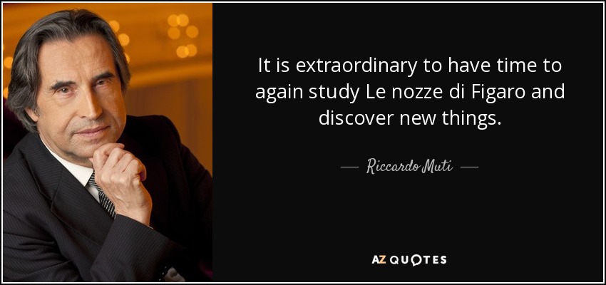 It is extraordinary to have time to again study Le nozze di Figaro and discover new things. - Riccardo Muti