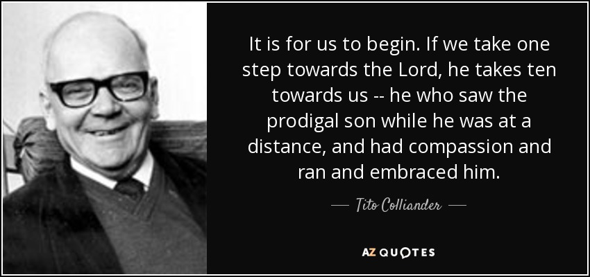 It is for us to begin. If we take one step towards the Lord, he takes ten towards us -- he who saw the prodigal son while he was at a distance, and had compassion and ran and embraced him. - Tito Colliander