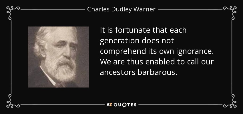 It is fortunate that each generation does not comprehend its own ignorance. We are thus enabled to call our ancestors barbarous. - Charles Dudley Warner
