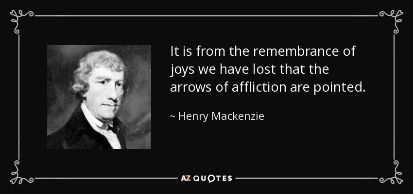 It is from the remembrance of joys we have lost that the arrows of affliction are pointed. - Henry Mackenzie