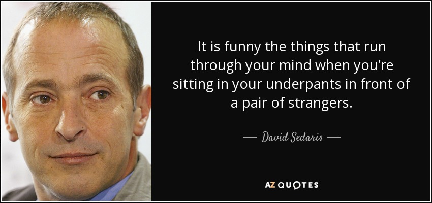 It is funny the things that run through your mind when you're sitting in your underpants in front of a pair of strangers. - David Sedaris