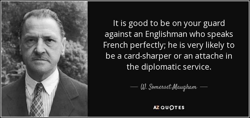 It is good to be on your guard against an Englishman who speaks French perfectly; he is very likely to be a card-sharper or an attache in the diplomatic service. - W. Somerset Maugham