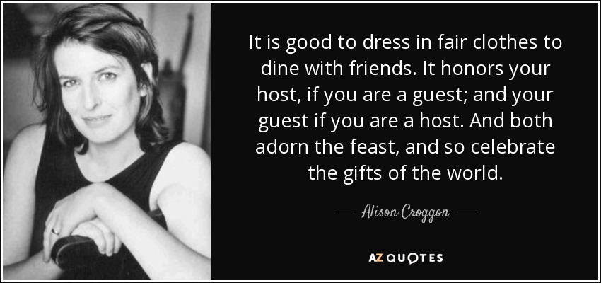 It is good to dress in fair clothes to dine with friends. It honors your host, if you are a guest; and your guest if you are a host. And both adorn the feast, and so celebrate the gifts of the world. - Alison Croggon