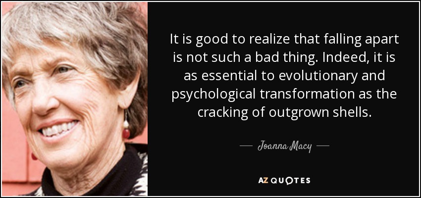 It is good to realize that falling apart is not such a bad thing. Indeed, it is as essential to evolutionary and psychological transformation as the cracking of outgrown shells. - Joanna Macy