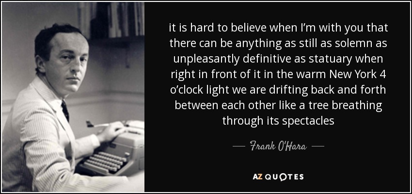 it is hard to believe when I’m with you that there can be anything as still as solemn as unpleasantly definitive as statuary when right in front of it in the warm New York 4 o’clock light we are drifting back and forth between each other like a tree breathing through its spectacles - Frank O'Hara