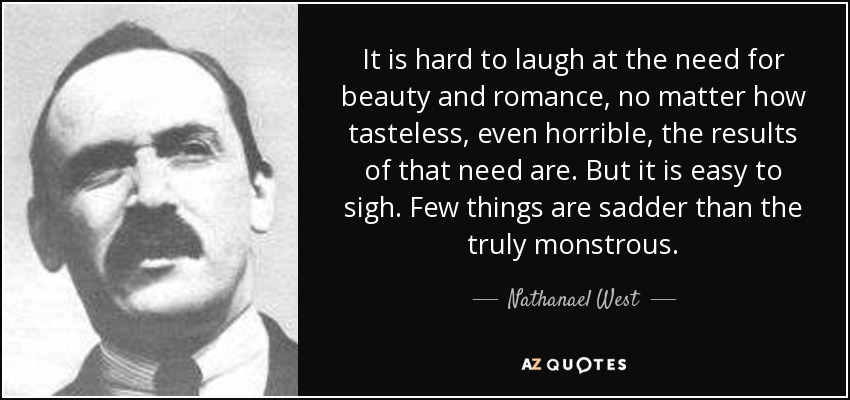 It is hard to laugh at the need for beauty and romance, no matter how tasteless, even horrible, the results of that need are. But it is easy to sigh. Few things are sadder than the truly monstrous. - Nathanael West