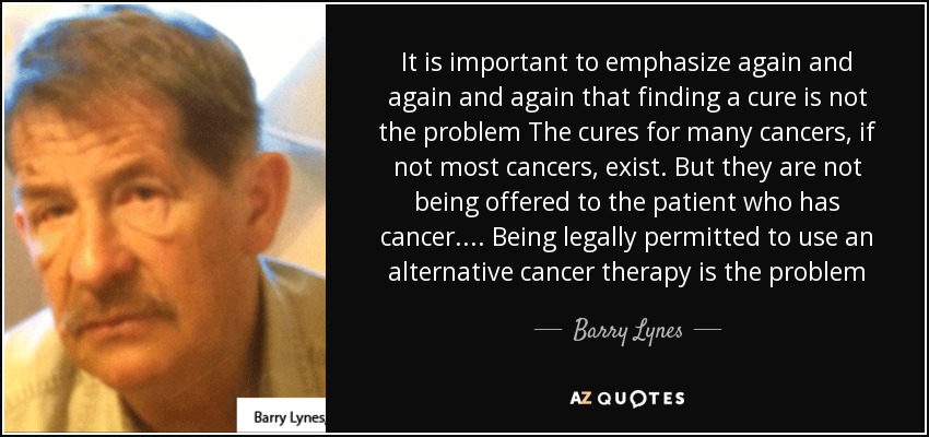 It is important to emphasize again and again and again that finding a cure is not the problem The cures for many cancers, if not most cancers, exist. But they are not being offered to the patient who has cancer.... Being legally permitted to use an alternative cancer therapy is the problem - Barry Lynes