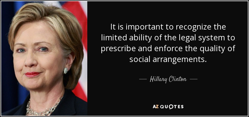 It is important to recognize the limited ability of the legal system to prescribe and enforce the quality of social arrangements. - Hillary Clinton