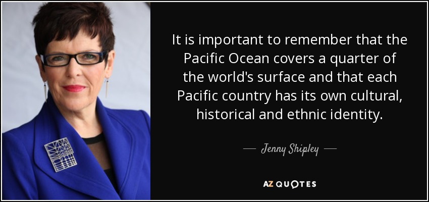 Es importante recordar que el Océano Pacífico cubre una cuarta parte de la superficie del planeta y que cada país del Pacífico tiene su propia identidad cultural, histórica y étnica. - Jenny Shipley