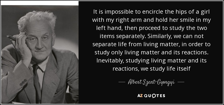 It is impossible to encircle the hips of a girl with my right arm and hold her smile in my left hand, then proceed to study the two items separately. Similarly, we can not separate life from living matter, in order to study only living matter and its reactions. Inevitably, studying living matter and its reactions, we study life itself - Albert Szent-Gyorgyi