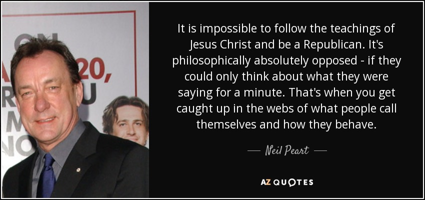 It is impossible to follow the teachings of Jesus Christ and be a Republican. It's philosophically absolutely opposed - if they could only think about what they were saying for a minute. That's when you get caught up in the webs of what people call themselves and how they behave. - Neil Peart