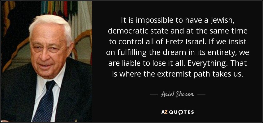 It is impossible to have a Jewish, democratic state and at the same time to control all of Eretz Israel. If we insist on fulfilling the dream in its entirety, we are liable to lose it all. Everything. That is where the extremist path takes us. - Ariel Sharon