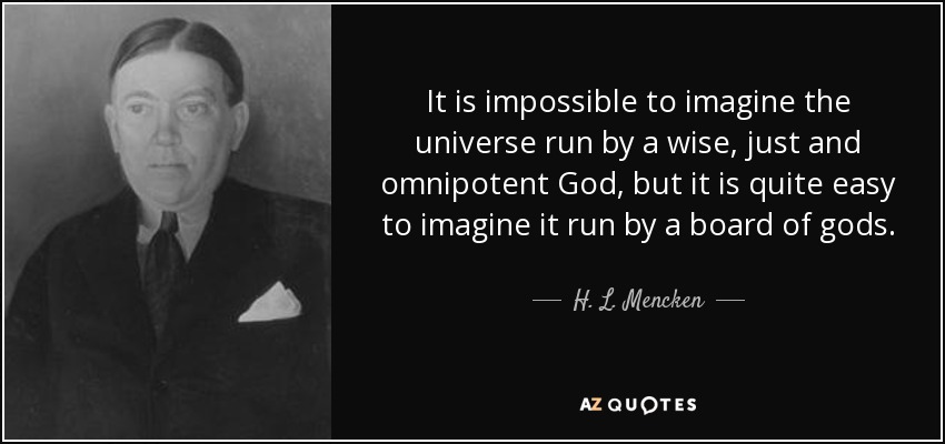 It is impossible to imagine the universe run by a wise, just and omnipotent God, but it is quite easy to imagine it run by a board of gods. - H. L. Mencken