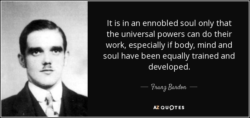 It is in an ennobled soul only that the universal powers can do their work, especially if body, mind and soul have been equally trained and developed. - Franz Bardon