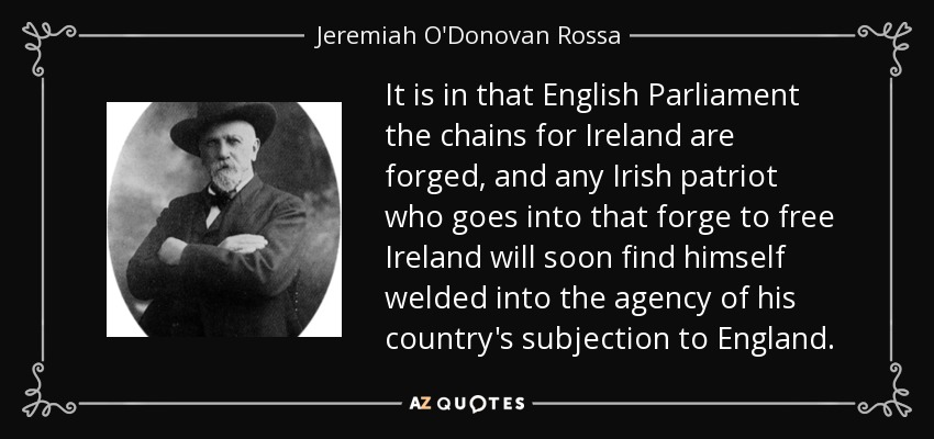 It is in that English Parliament the chains for Ireland are forged, and any Irish patriot who goes into that forge to free Ireland will soon find himself welded into the agency of his country's subjection to England. - Jeremiah O'Donovan Rossa