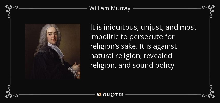 It is iniquitous, unjust, and most impolitic to persecute for religion's sake. It is against natural religion, revealed religion, and sound policy. - William Murray, 1st Earl of Mansfield