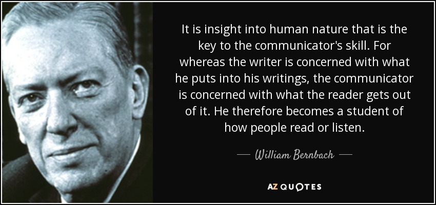 It is insight into human nature that is the key to the communicator's skill. For whereas the writer is concerned with what he puts into his writings, the communicator is concerned with what the reader gets out of it. He therefore becomes a student of how people read or listen. - William Bernbach