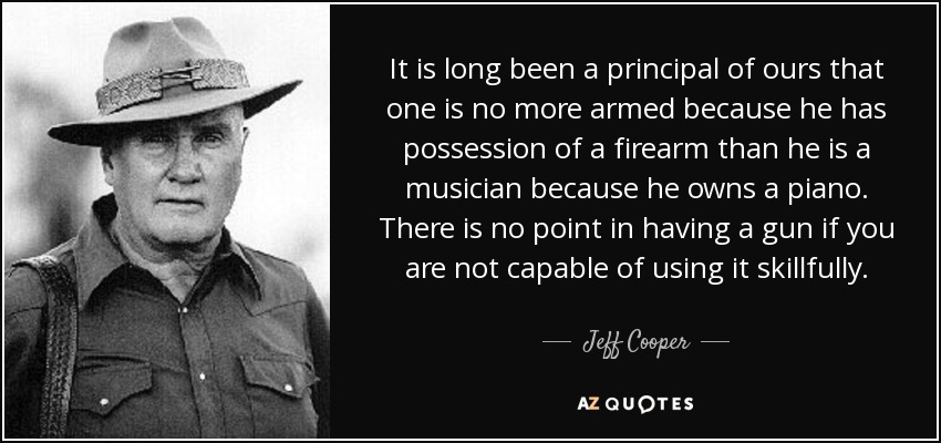 It is long been a principal of ours that one is no more armed because he has possession of a firearm than he is a musician because he owns a piano. There is no point in having a gun if you are not capable of using it skillfully. - Jeff Cooper