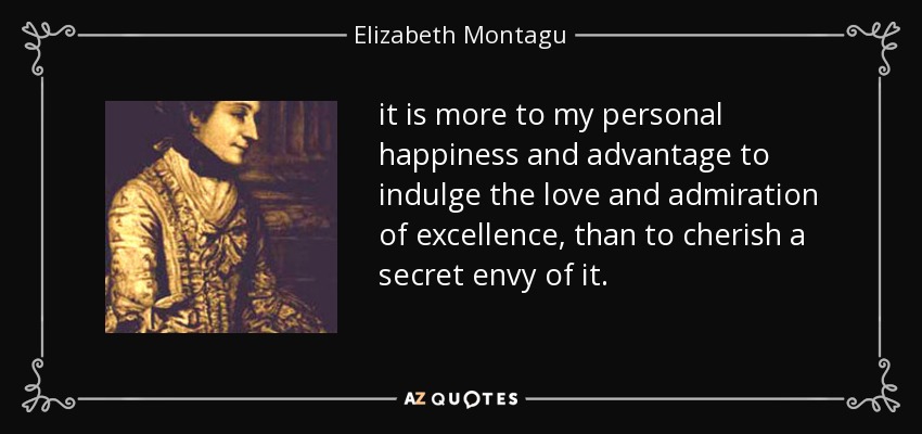 it is more to my personal happiness and advantage to indulge the love and admiration of excellence, than to cherish a secret envy of it. - Elizabeth Montagu