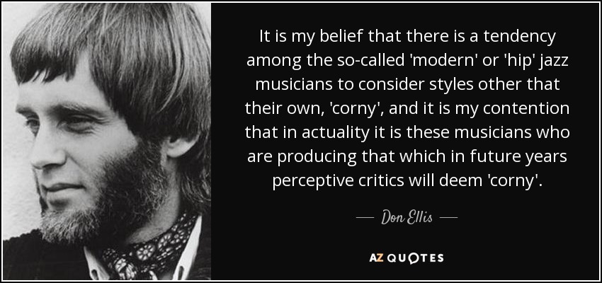 It is my belief that there is a tendency among the so-called 'modern' or 'hip' jazz musicians to consider styles other that their own, 'corny', and it is my contention that in actuality it is these musicians who are producing that which in future years perceptive critics will deem 'corny'. - Don Ellis