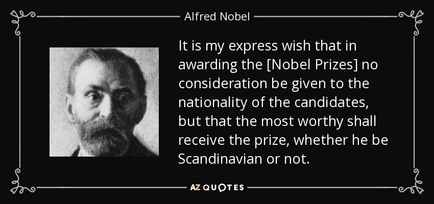 It is my express wish that in awarding the [Nobel Prizes] no consideration be given to the nationality of the candidates, but that the most worthy shall receive the prize, whether he be Scandinavian or not. - Alfred Nobel