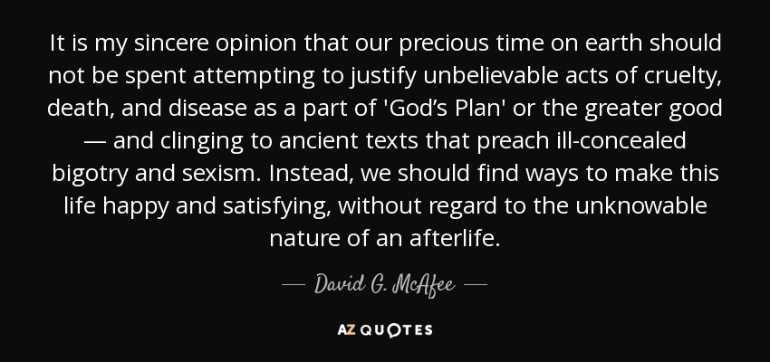 It is my sincere opinion that our precious time on earth should not be spent attempting to justify unbelievable acts of cruelty, death, and disease as a part of 'God’s Plan' or the greater good — and clinging to ancient texts that preach ill-concealed bigotry and sexism. Instead, we should find ways to make this life happy and satisfying, without regard to the unknowable nature of an afterlife. - David G. McAfee