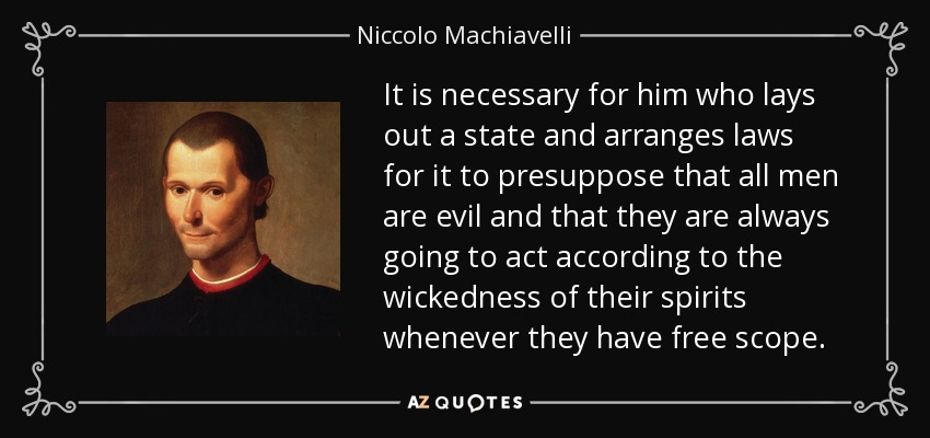 Es necesario que el que traza un estado y dispone leyes para él presuponga que todos los hombres son malvados y que siempre van a actuar de acuerdo con la maldad de sus espíritus siempre que tengan margen libre. - Nicolás Maquiavelo