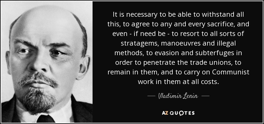 It is necessary to be able to withstand all this, to agree to any and every sacrifice, and even - if need be - to resort to all sorts of stratagems, manoeuvres and illegal methods, to evasion and subterfuges in order to penetrate the trade unions, to remain in them, and to carry on Communist work in them at all costs. - Vladimir Lenin