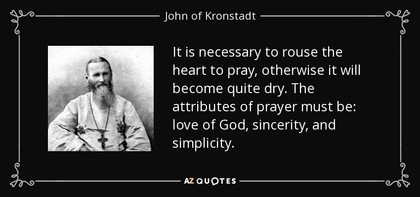 It is necessary to rouse the heart to pray, otherwise it will become quite dry. The attributes of prayer must be: love of God, sincerity, and simplicity. - John of Kronstadt