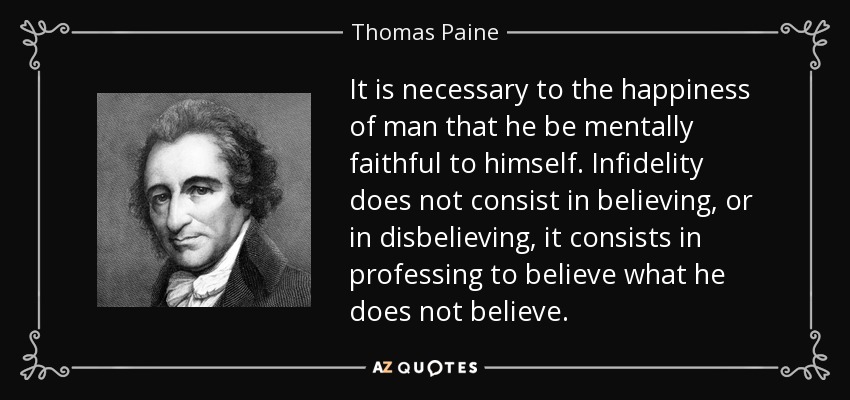 It is necessary to the happiness of man that he be mentally faithful to himself. Infidelity does not consist in believing, or in disbelieving, it consists in professing to believe what he does not believe. - Thomas Paine