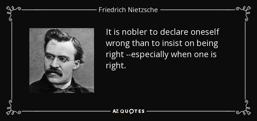 It is nobler to declare oneself wrong than to insist on being right --especially when one is right. - Friedrich Nietzsche