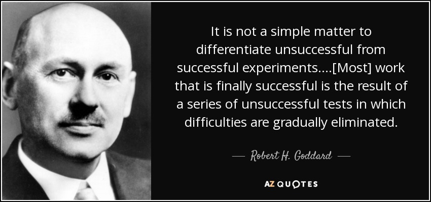 It is not a simple matter to differentiate unsuccessful from successful experiments. . . .[Most] work that is finally successful is the result of a series of unsuccessful tests in which difficulties are gradually eliminated. - Robert H. Goddard