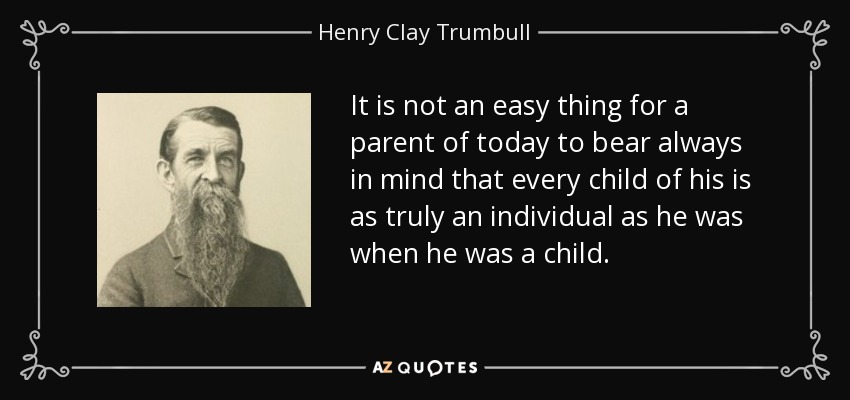 It is not an easy thing for a parent of today to bear always in mind that every child of his is as truly an individual as he was when he was a child. - Henry Clay Trumbull