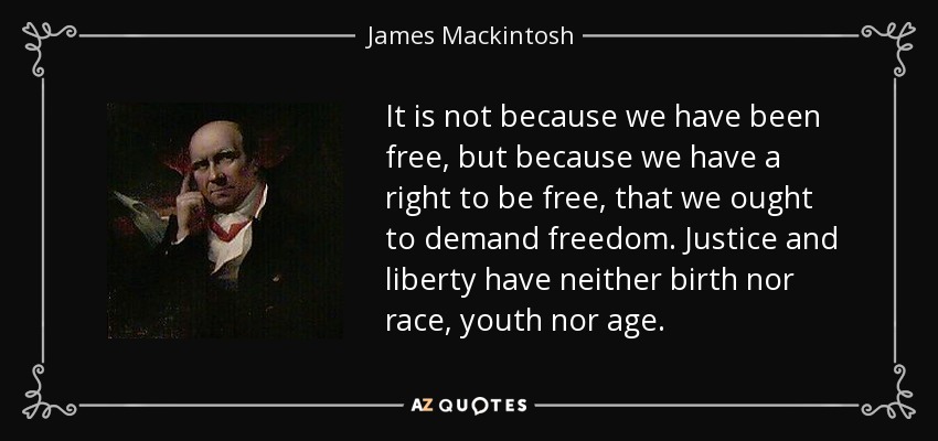 It is not because we have been free, but because we have a right to be free, that we ought to demand freedom. Justice and liberty have neither birth nor race, youth nor age. - James Mackintosh