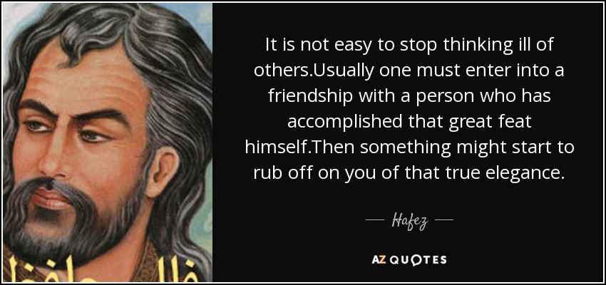 It is not easy to stop thinking ill of others.Usually one must enter into a friendship with a person who has accomplished that great feat himself.Then something might start to rub off on you of that true elegance. - Hafez