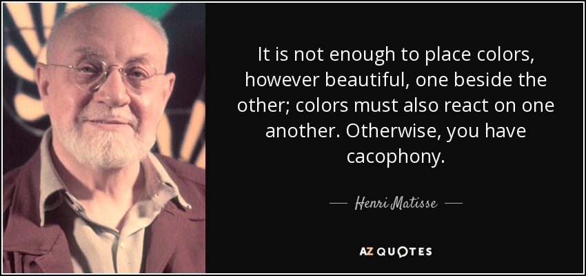 It is not enough to place colors, however beautiful, one beside the other; colors must also react on one another. Otherwise, you have cacophony. - Henri Matisse