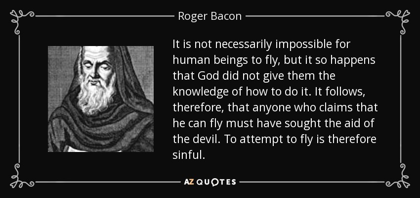No es necesariamente imposible que los seres humanos vuelen, pero ocurre que Dios no les dio el conocimiento de cómo hacerlo. De ello se deduce, por tanto, que cualquiera que afirme que puede volar debe haber buscado la ayuda del diablo. Intentar volar es, por tanto, pecaminoso. - Roger Bacon