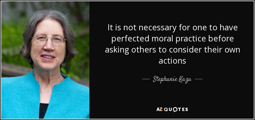 It is not necessary for one to have perfected moral practice before asking others to consider their own actions - Stephanie Kaza