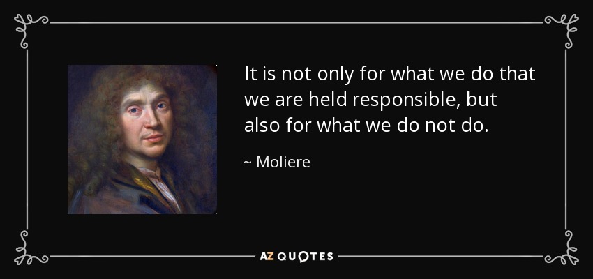 It is not only for what we do that we are held responsible, but also for what we do not do. - Moliere