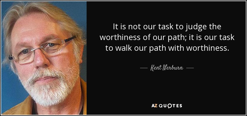 It is not our task to judge the worthiness of our path; it is our task to walk our path with worthiness. - Kent Nerburn
